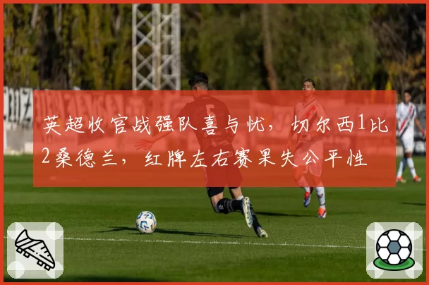 英超收官战强队喜与忧,切尔西1比2桑德兰,红牌左右赛果失公平性