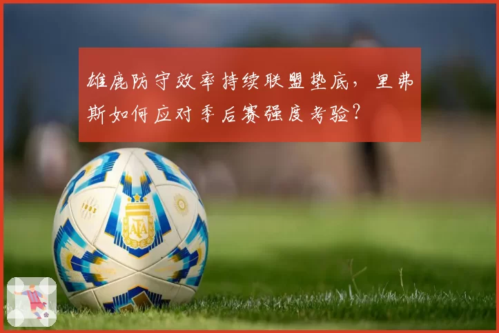 雄鹿防守效率持续联盟垫底，里弗斯如何应对季后赛强度考验？