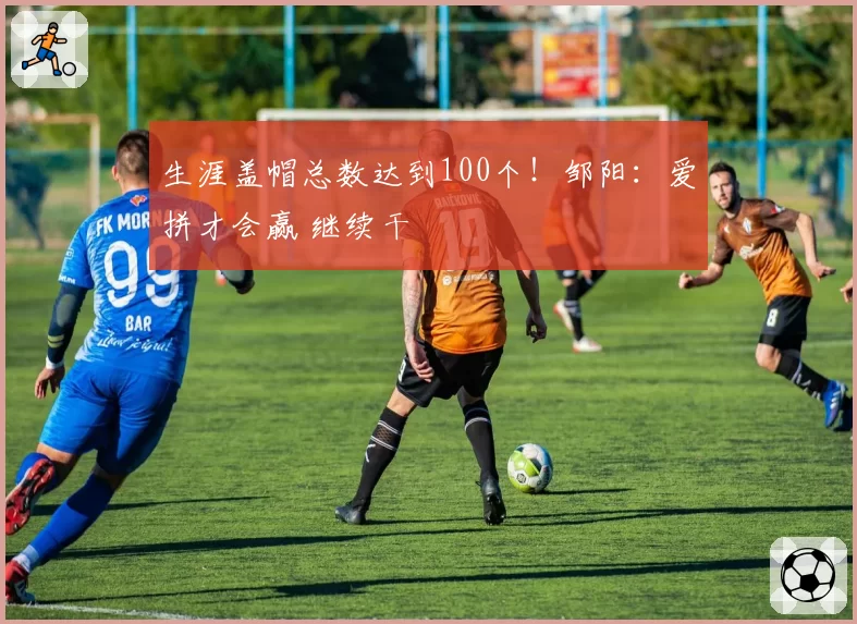 生涯盖帽总数达到100个！邹阳：爱拼才会赢 继续干