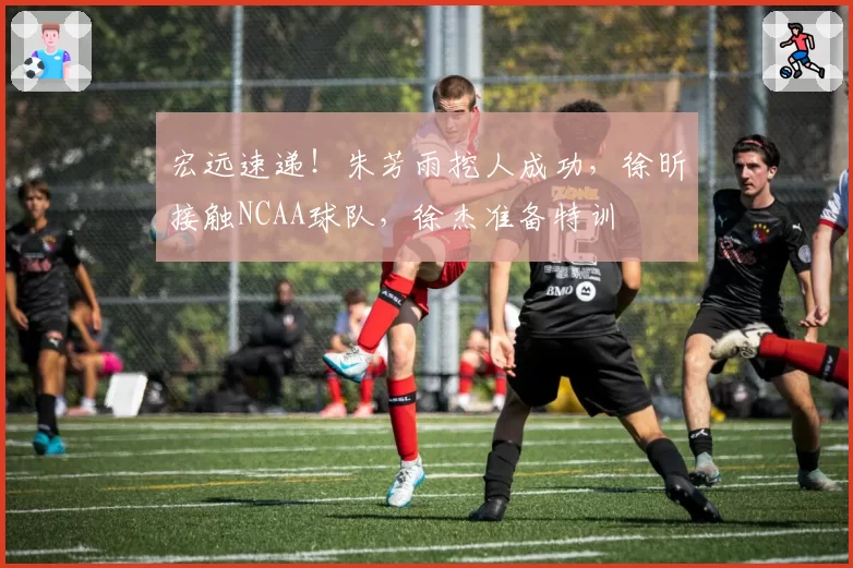 宏远速递!朱芳雨挖人成功,徐昕接触NCAA球队,徐杰准备特训