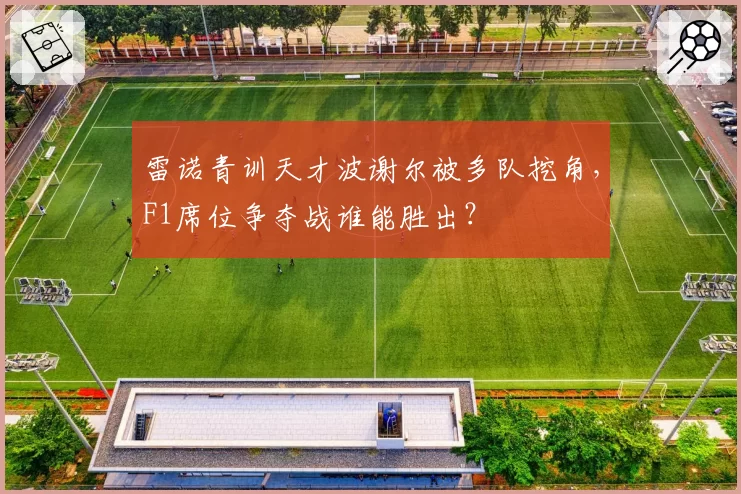 雷诺青训天才波谢尔被多队挖角,F1席位争夺战谁能胜出?