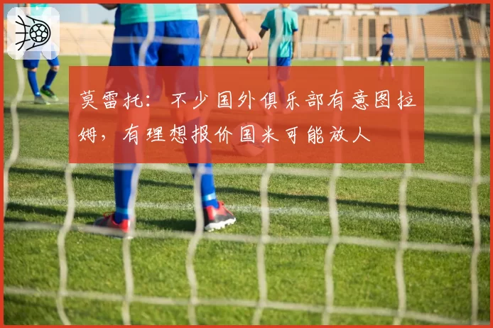 莫雷托：不少国外俱乐部有意图拉姆，有理想报价国米可能放人