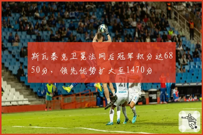 斯瓦泰克卫冕法网后冠军积分达6850分,领先优势扩大至1470分