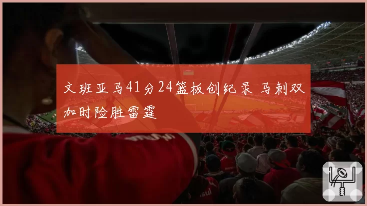 文班亚马41分24篮板创纪录 马刺双加时险胜雷霆