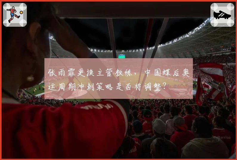 张雨霏更换主管教练，中国蝶后奥运周期冲刺策略是否将调整？