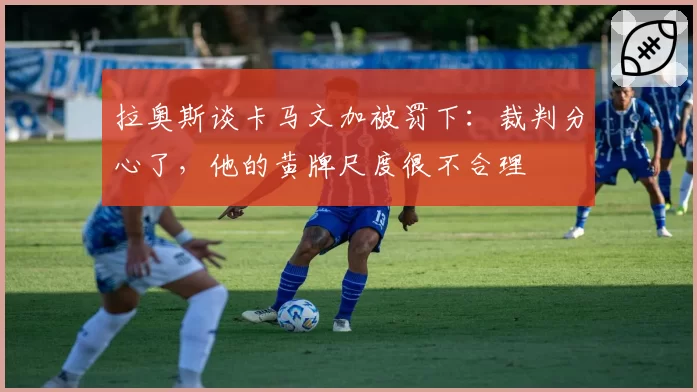 拉奥斯谈卡马文加被罚下:裁判分心了,他的黄牌尺度很不合理