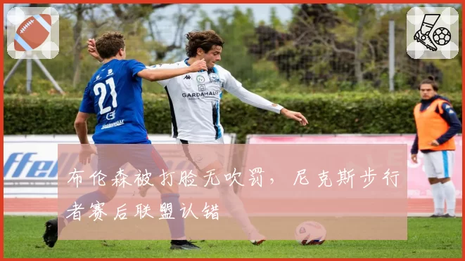 布伦森被打脸无吹罚，尼克斯步行者赛后联盟认错