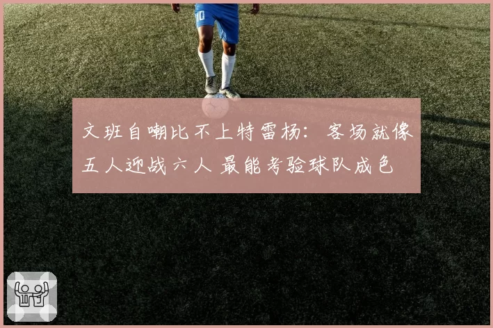 文班自嘲比不上特雷杨:客场就像五人迎战六人 最能考验球队成色