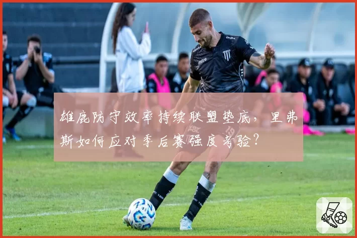 雄鹿防守效率持续联盟垫底，里弗斯如何应对季后赛强度考验？