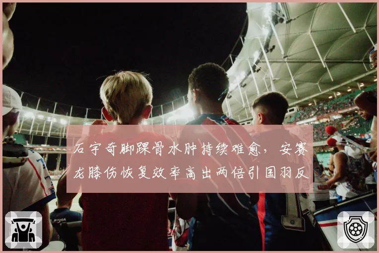 石宇奇脚踝骨水肿持续难愈，安赛龙膝伤恢复效率高出两倍引国羽反思