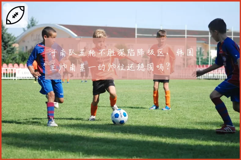 河南队五轮不胜深陷降级区，韩国主帅南基一的帅位还稳固吗？