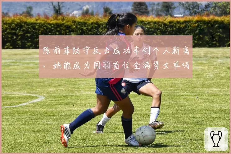 陈雨菲防守反击成功率创个人新高，她能成为国羽首位全满贯女单吗？