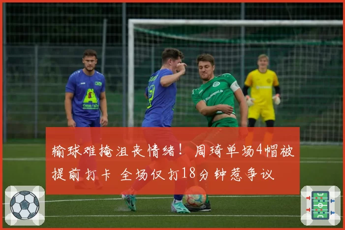 输球难掩沮丧情绪!周琦单场4帽被提前打卡 全场仅打18分钟惹争议