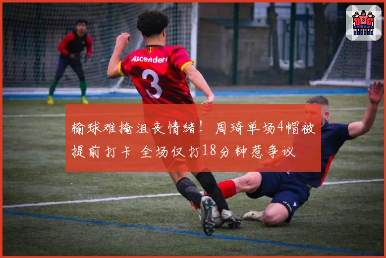 输球难掩沮丧情绪!周琦单场4帽被提前打卡 全场仅打18分钟惹争议