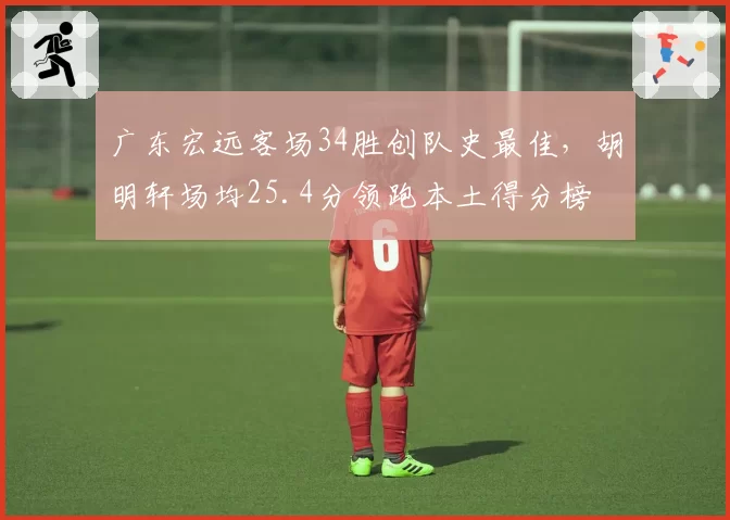 广东宏远客场34胜创队史最佳,胡明轩场均25.4分领跑本土得分榜