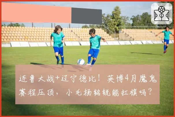 连鲁大战+辽宁德比！英博4月魔鬼赛程压顶，小毛杨铭锐能扛旗吗？