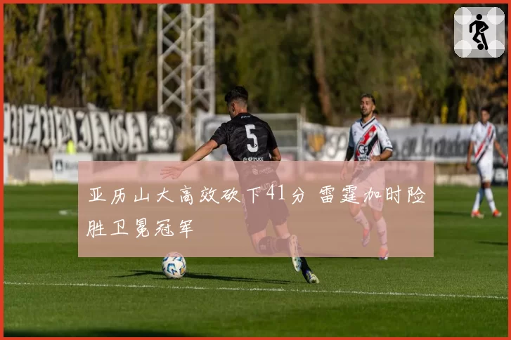 亚历山大高效砍下41分 雷霆加时险胜卫冕冠军