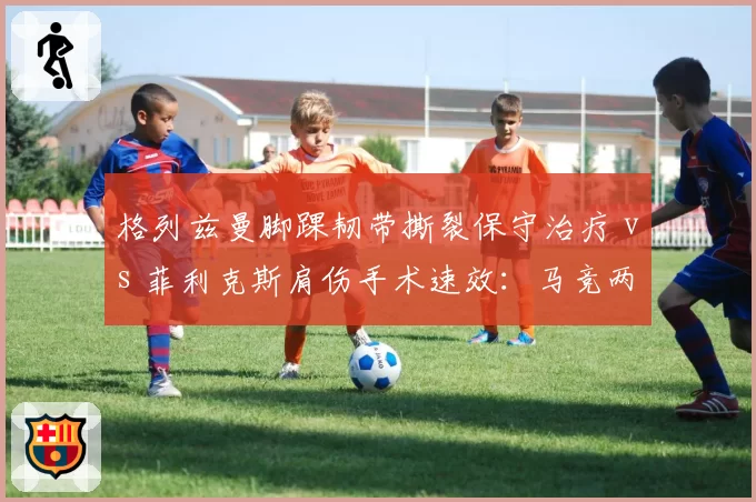 格列兹曼脚踝韧带撕裂保守治疗 vs 菲利克斯肩伤手术速效：马竞两代10号伤愈路线之争