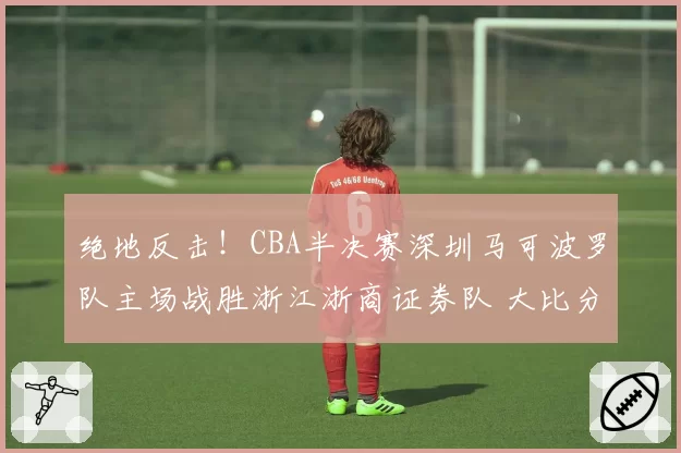绝地反击!CBA半决赛深圳马可波罗队主场战胜浙江浙商证券队 大比分扳成1比2