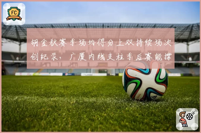 胡金秋赛季场均得分上双持续场次创纪录，广厦内线支柱季后赛能撑多久？