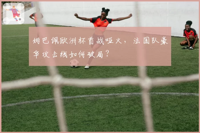 姆巴佩欧洲杯首战哑火,法国队豪华攻击线如何破局?