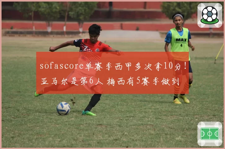 sofascore单赛季西甲多次拿10分!亚马尔是第6人 梅西有5赛季做到