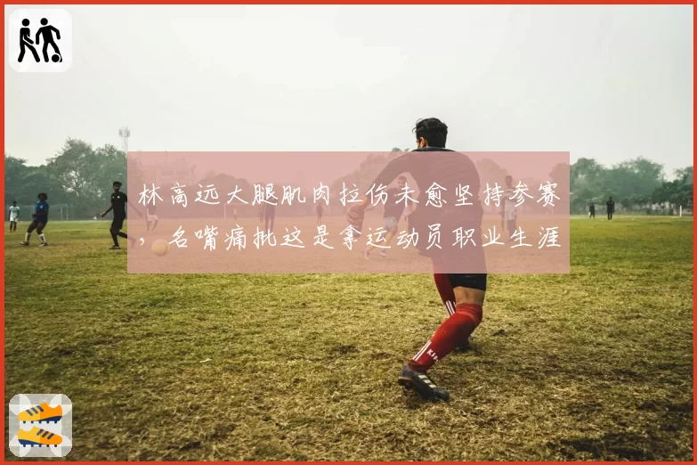 林高远大腿肌肉拉伤未愈坚持参赛，名嘴痛批这是拿运动员职业生涯赌博