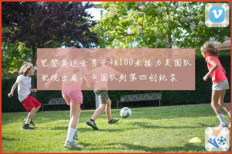 巴黎奥运会男子4x100米接力美国队犯规出局,中国队列第四创纪录