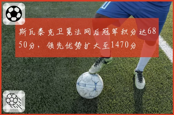 斯瓦泰克卫冕法网后冠军积分达6850分,领先优势扩大至1470分