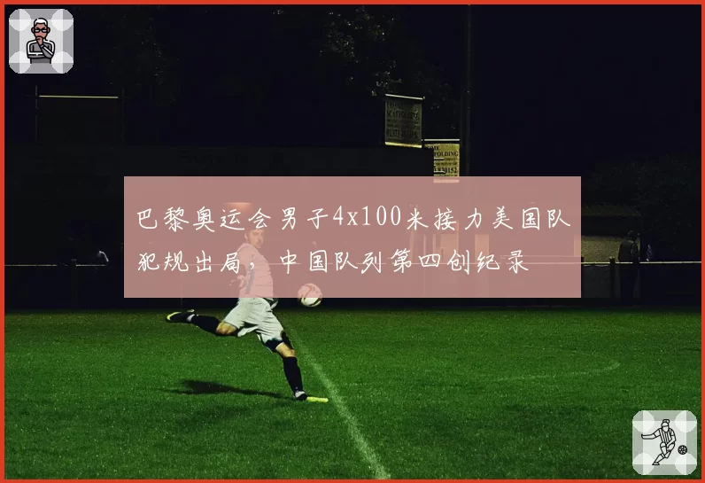 巴黎奥运会男子4x100米接力美国队犯规出局,中国队列第四创纪录