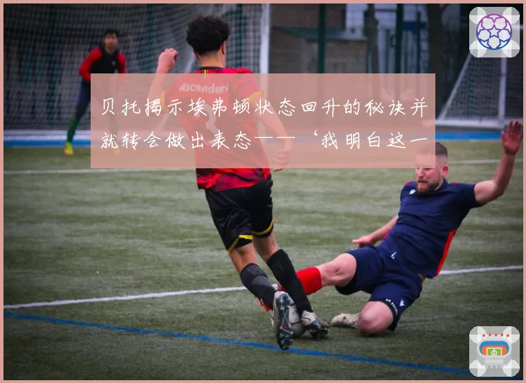 贝托揭示埃弗顿状态回升的秘诀并就转会做出表态——‘我明白这一点’