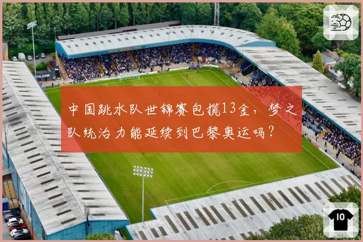 中国跳水队世锦赛包揽13金,梦之队统治力能延续到巴黎奥运吗?