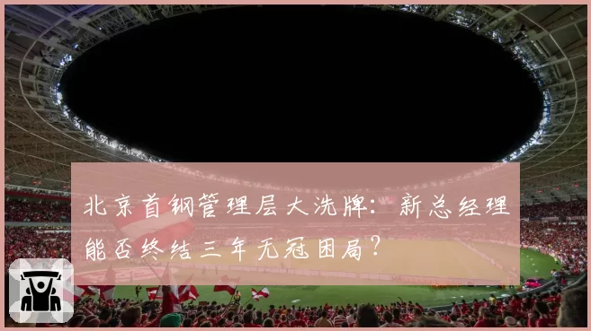 北京首钢管理层大洗牌:新总经理能否终结三年无冠困局?