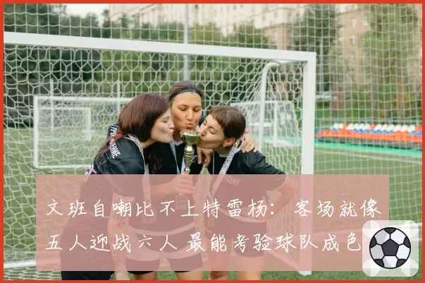文班自嘲比不上特雷杨:客场就像五人迎战六人 最能考验球队成色