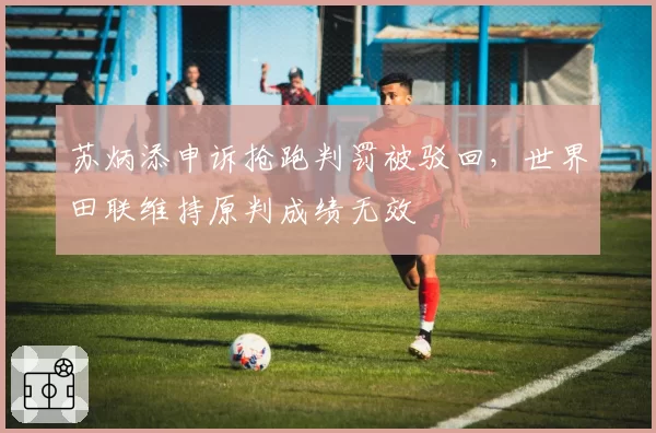 苏炳添申诉抢跑判罚被驳回,世界田联维持原判成绩无效