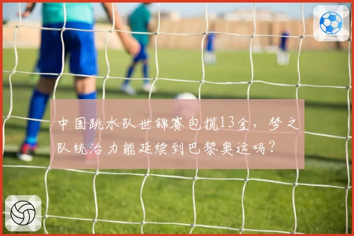 中国跳水队世锦赛包揽13金,梦之队统治力能延续到巴黎奥运吗?