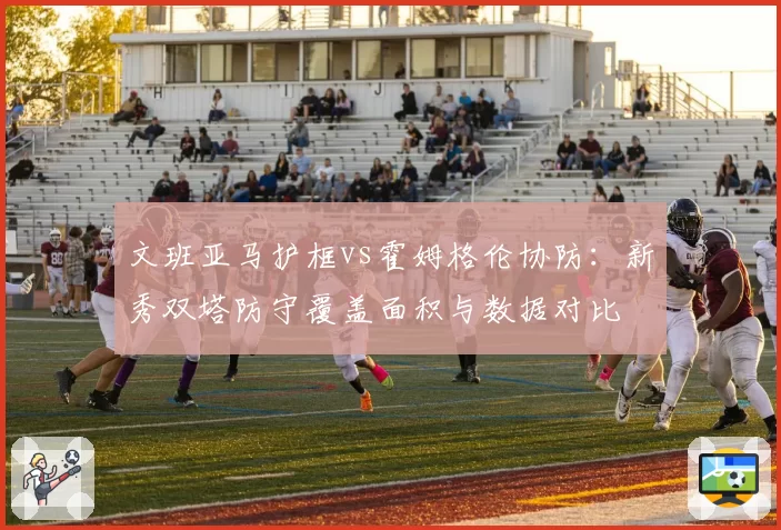 文班亚马护框vs霍姆格伦协防:新秀双塔防守覆盖面积与数据对比