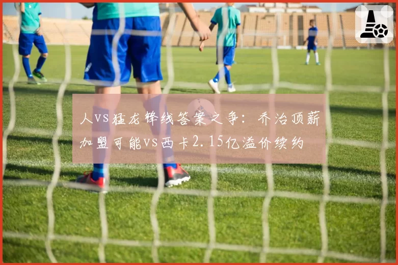 人vs猛龙锋线答案之争:乔治顶薪加盟可能vs西卡2.15亿溢价续约